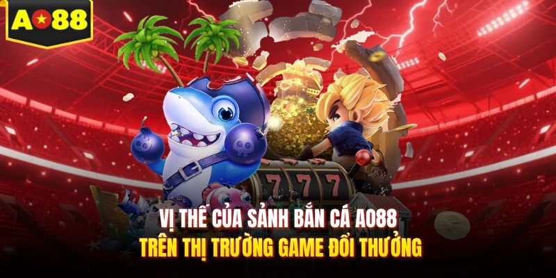 Vị thế của sảnh bắn cá AO88 trên thị trường game đổi thưởng